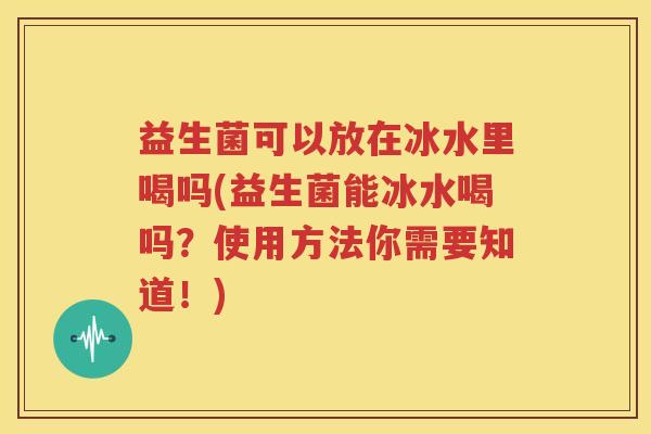 益生菌可以放在冰水里喝吗(益生菌能冰水喝吗？使用方法你需要知道！)