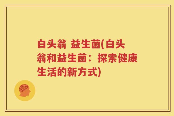 白头翁 益生菌(白头翁和益生菌：探索健康生活的新方式)