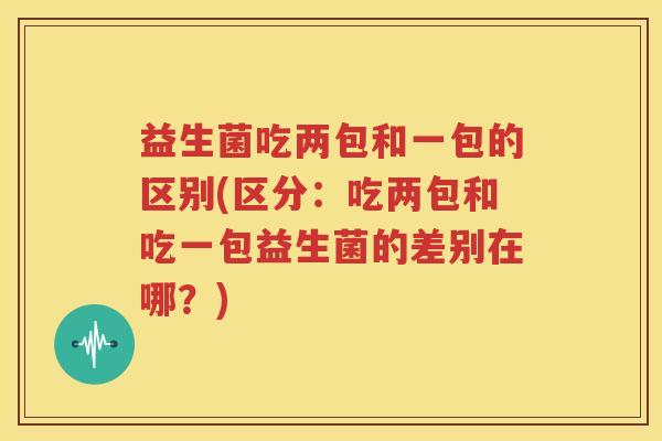 益生菌吃两包和一包的区别(区分：吃两包和吃一包益生菌的差别在哪？)