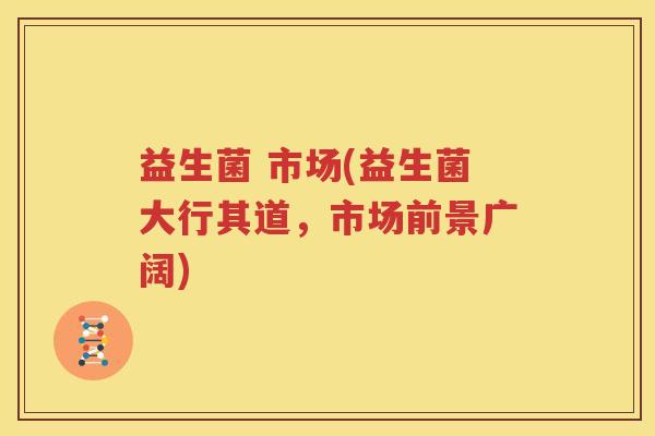 益生菌 市场(益生菌大行其道，市场前景广阔)