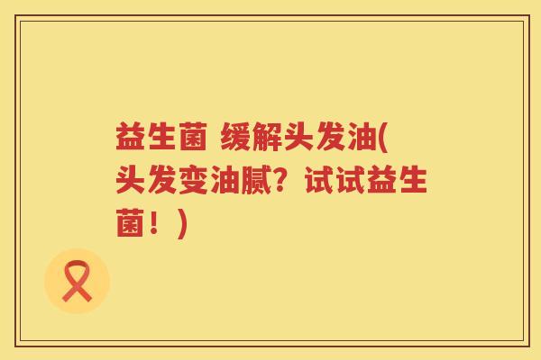 益生菌 缓解头发油(头发变油腻？试试益生菌！)