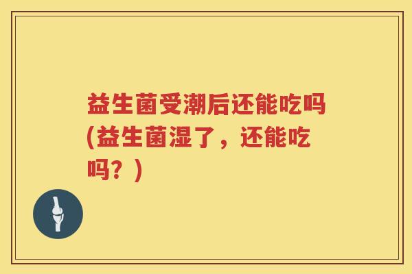 益生菌受潮后还能吃吗(益生菌湿了，还能吃吗？)