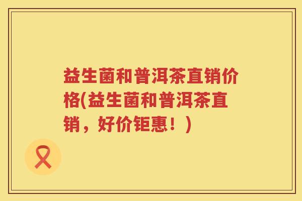 益生菌和普洱茶直销价格(益生菌和普洱茶直销，好价钜惠！)