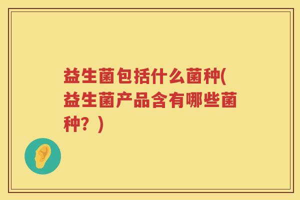 益生菌包括什么菌种(益生菌产品含有哪些菌种？)