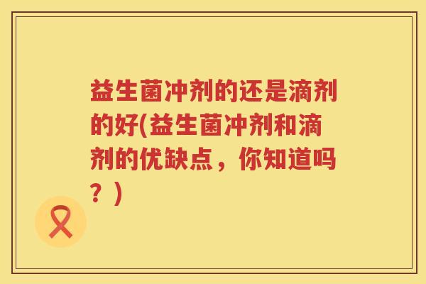 益生菌冲剂的还是滴剂的好(益生菌冲剂和滴剂的优缺点，你知道吗？)