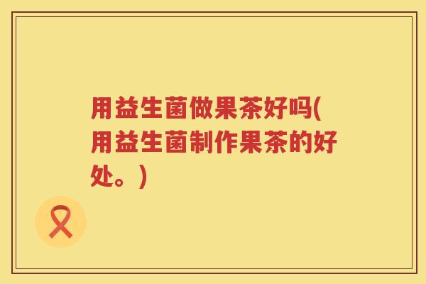 用益生菌做果茶好吗(用益生菌制作果茶的好处。)