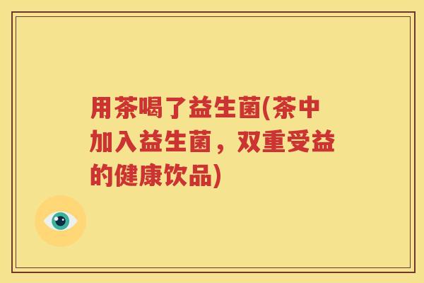 用茶喝了益生菌(茶中加入益生菌，双重受益的健康饮品)