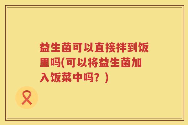 益生菌可以直接拌到饭里吗(可以将益生菌加入饭菜中吗？)