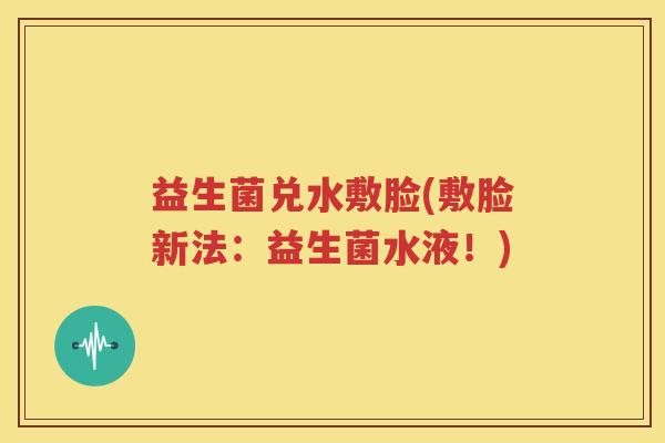 益生菌兑水敷脸(敷脸新法：益生菌水液！)