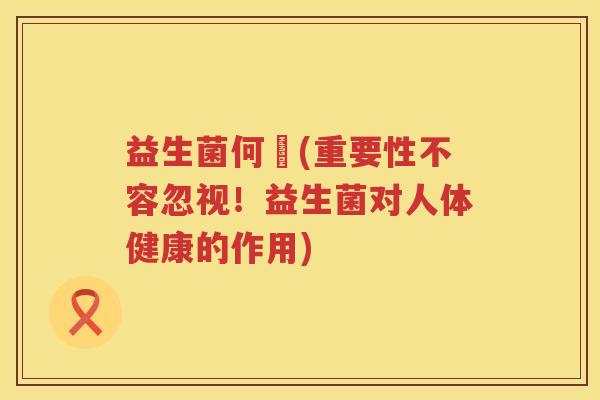 益生菌何翯(重要性不容忽视！益生菌对人体健康的作用)