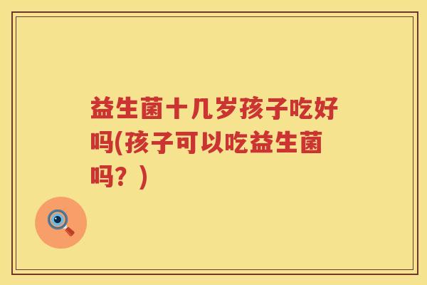 益生菌十几岁孩子吃好吗(孩子可以吃益生菌吗？)