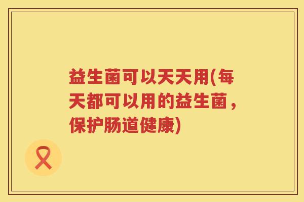 益生菌可以天天用(每天都可以用的益生菌，保护肠道健康)