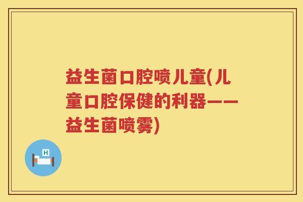 益生菌口腔喷儿童(儿童口腔保健的利器——益生菌喷雾)