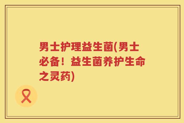 男士护理益生菌(男士必备！益生菌养护生命之灵药)