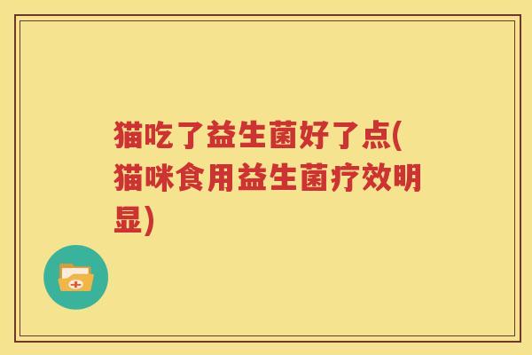 猫吃了益生菌好了点(猫咪食用益生菌疗效明显)