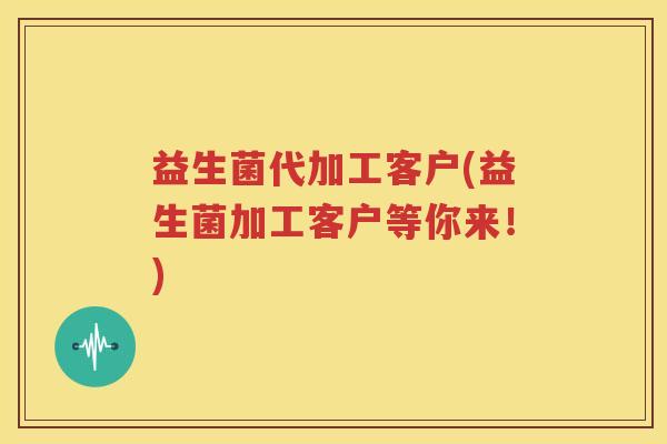 益生菌代加工客户(益生菌加工客户等你来！)