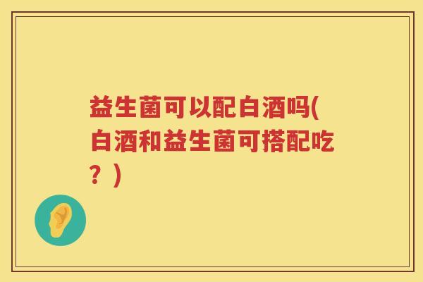 益生菌可以配白酒吗(白酒和益生菌可搭配吃？)