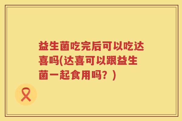 益生菌吃完后可以吃达喜吗(达喜可以跟益生菌一起食用吗？)