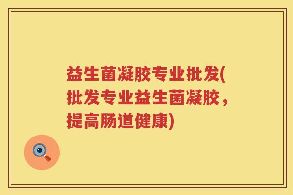 益生菌凝胶专业批发(批发专业益生菌凝胶，提高肠道健康)