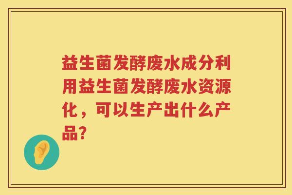 益生菌发酵废水成分利用益生菌发酵废水资源化，可以生产出什么产品？