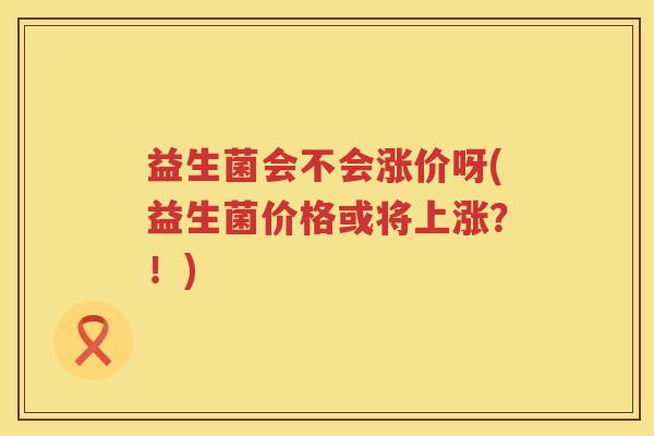 益生菌会不会涨价呀(益生菌价格或将上涨？！)