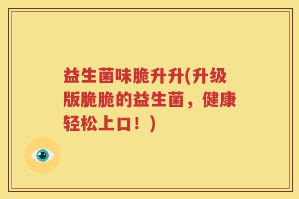 益生菌味脆升升(升级版脆脆的益生菌，健康轻松上口！)