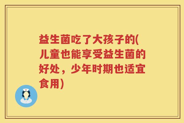 益生菌吃了大孩子的(儿童也能享受益生菌的好处，少年时期也适宜食用)