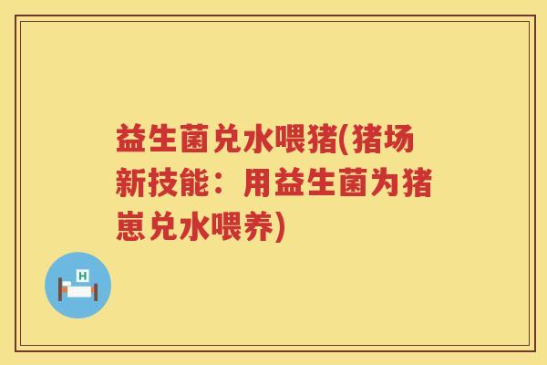 益生菌兑水喂猪(猪场新技能：用益生菌为猪崽兑水喂养)