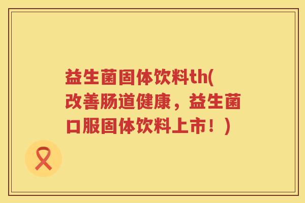 益生菌固体饮料th(改善肠道健康，益生菌口服固体饮料上市！)