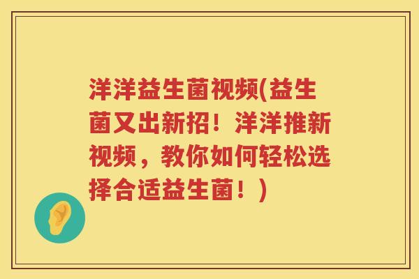 洋洋益生菌视频(益生菌又出新招！洋洋推新视频，教你如何轻松选择合适益生菌！)