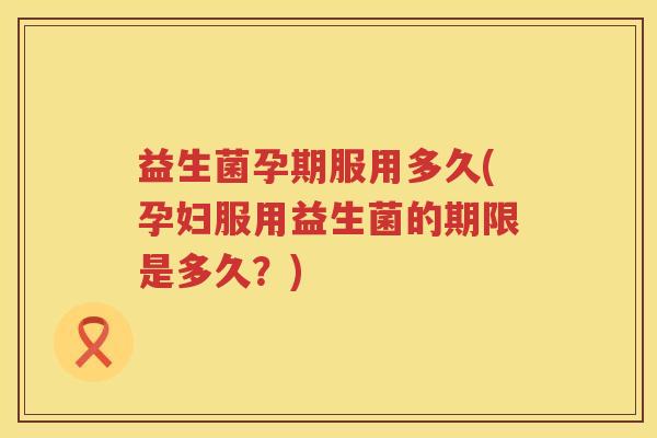 益生菌孕期服用多久(孕妇服用益生菌的期限是多久？)