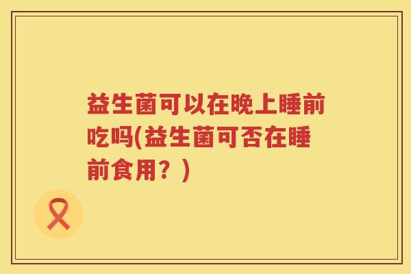 益生菌可以在晚上睡前吃吗(益生菌可否在睡前食用？)