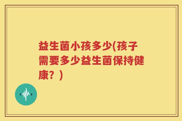 益生菌小孩多少(孩子需要多少益生菌保持健康？)