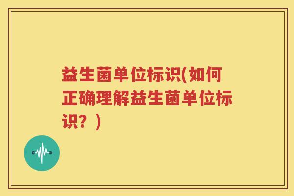益生菌单位标识(如何正确理解益生菌单位标识？)