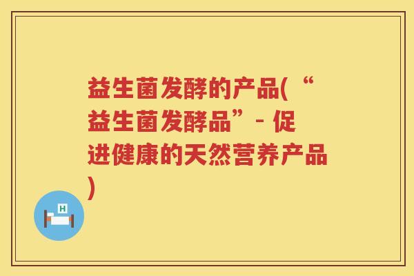 益生菌发酵的产品(“益生菌发酵品”- 促进健康的天然营养产品)