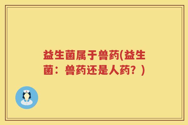 益生菌属于兽药(益生菌：兽药还是人药？)