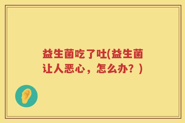 益生菌吃了吐(益生菌让人恶心，怎么办？)