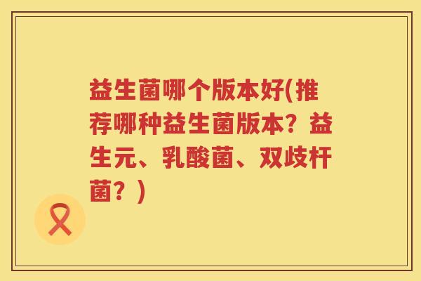 益生菌哪个版本好(推荐哪种益生菌版本？益生元、乳酸菌、双歧杆菌？)