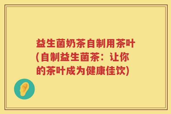 益生菌奶茶自制用茶叶(自制益生菌茶：让你的茶叶成为健康佳饮)