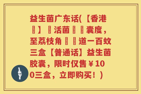 益生菌广东话(【香港話】樂活菌喺膠囊度，至荔枝角廣華道一百蚊三盒【普通话】益生菌胶囊，限时仅售￥100三盒，立即购买！)