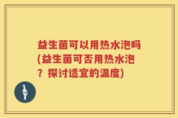 益生菌可以用热水泡吗(益生菌可否用热水泡？探讨适宜的温度)