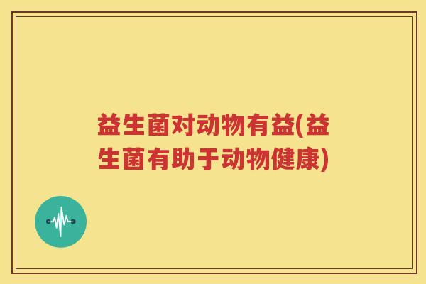 益生菌对动物有益(益生菌有助于动物健康)