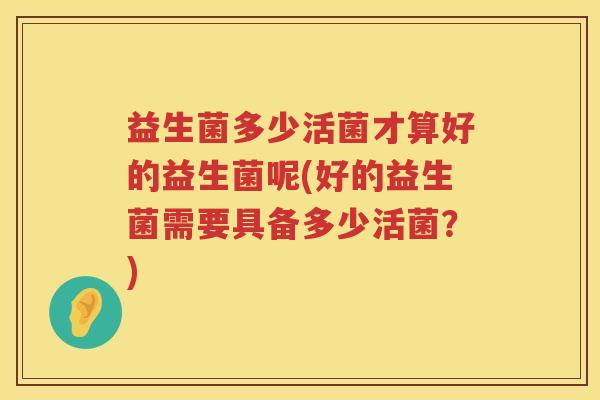 益生菌多少活菌才算好的益生菌呢(好的益生菌需要具备多少活菌？)