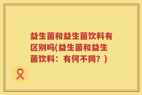益生菌和益生菌饮料有区别吗(益生菌和益生菌饮料：有何不同？)