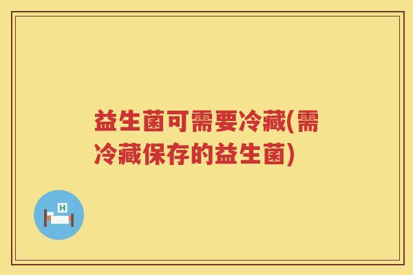 益生菌可需要冷藏(需冷藏保存的益生菌)