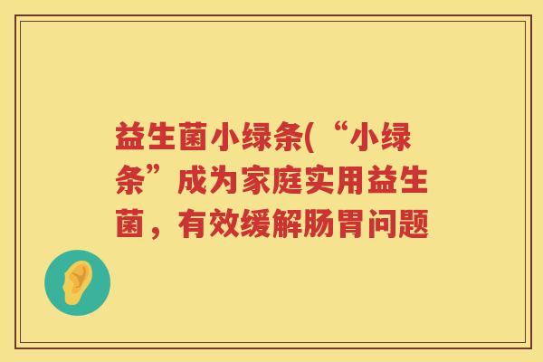 益生菌小绿条(“小绿条”成为家庭实用益生菌，有效缓解肠胃问题