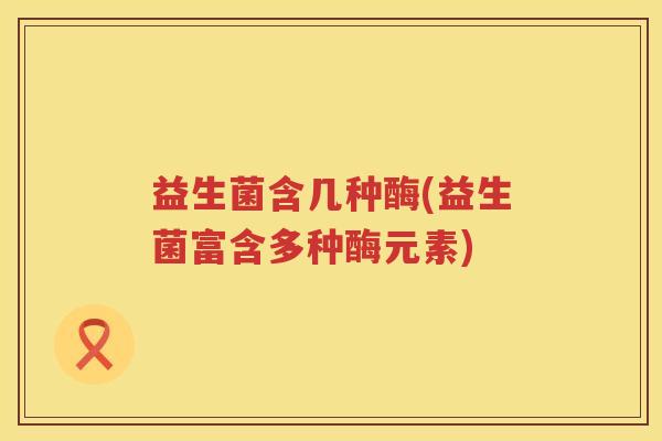 益生菌含几种酶(益生菌富含多种酶元素)