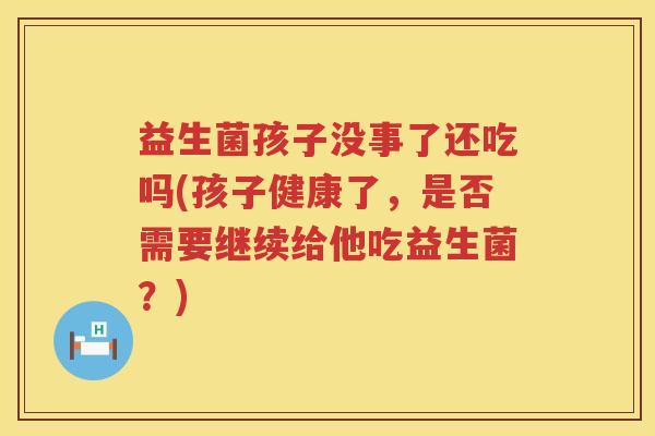 益生菌孩子没事了还吃吗(孩子健康了，是否需要继续给他吃益生菌？)