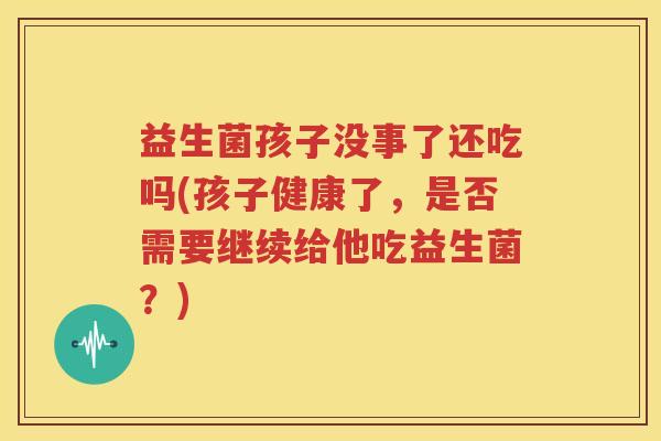 益生菌孩子没事了还吃吗(孩子健康了，是否需要继续给他吃益生菌？)