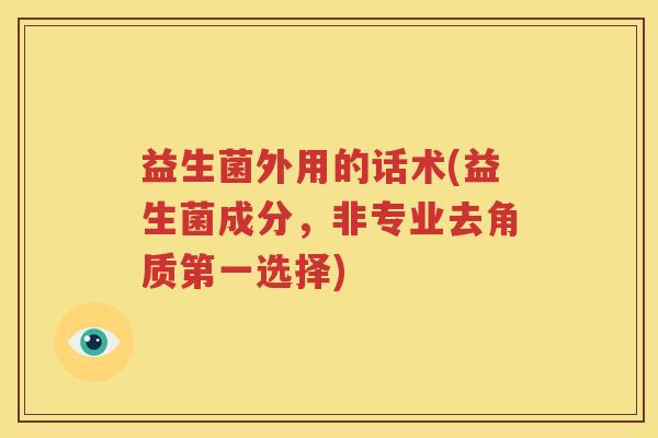 益生菌外用的话术(益生菌成分，非专业去角质第一选择)